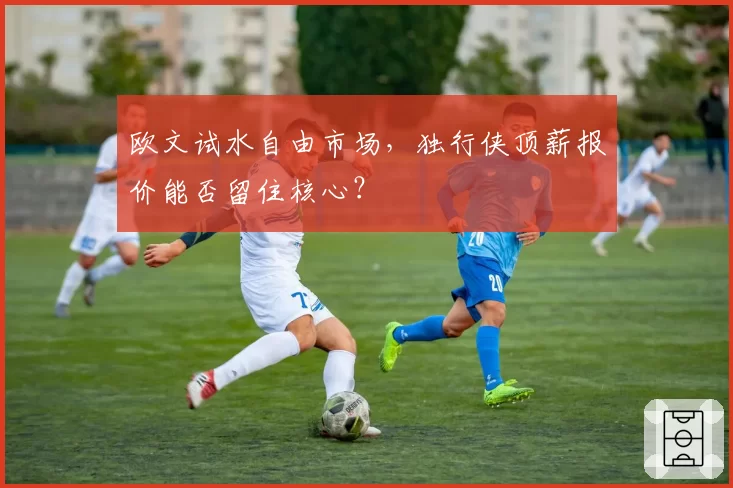 欧文试水自由市场，独行侠顶薪报价能否留住核心？
