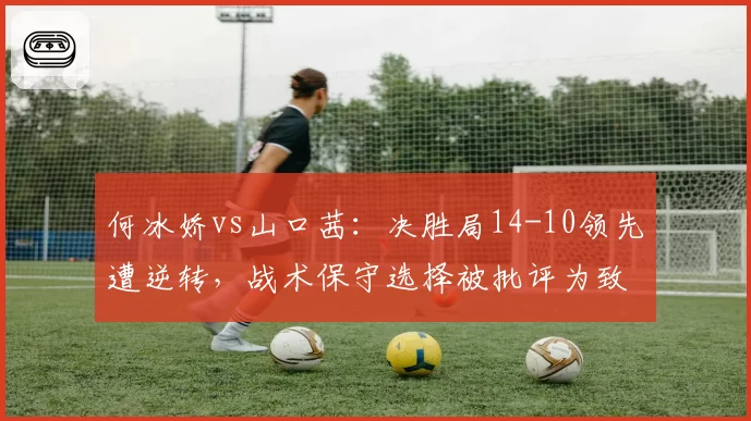 何冰娇vs山口茜：决胜局14-10领先遭逆转，战术保守选择被批评为致命失误