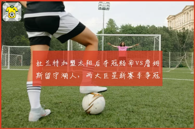 杜兰特加盟太阳后夺冠赔率vs詹姆斯留守湖人，两大巨星新赛季争冠前景数据对比
