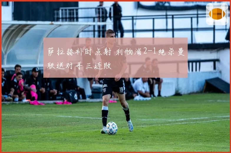 萨拉赫补时点射 利物浦2-1绝杀曼联送对手三连败