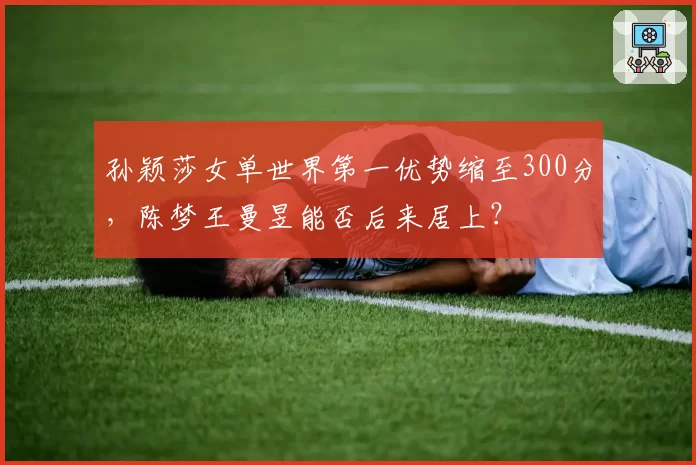 孙颖莎女单世界第一优势缩至300分，陈梦王曼昱能否后来居上？