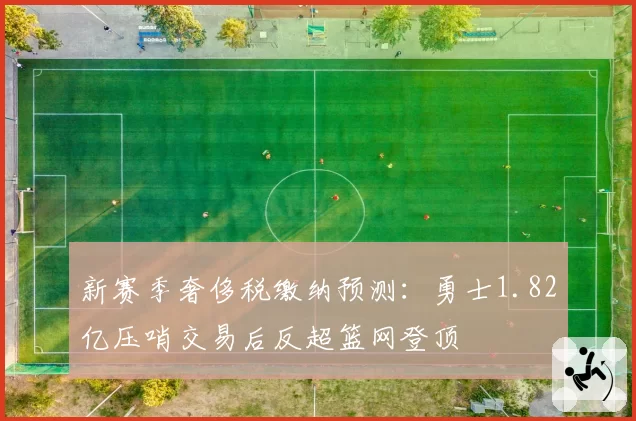 新赛季奢侈税缴纳预测：勇士1.82亿压哨交易后反超篮网登顶