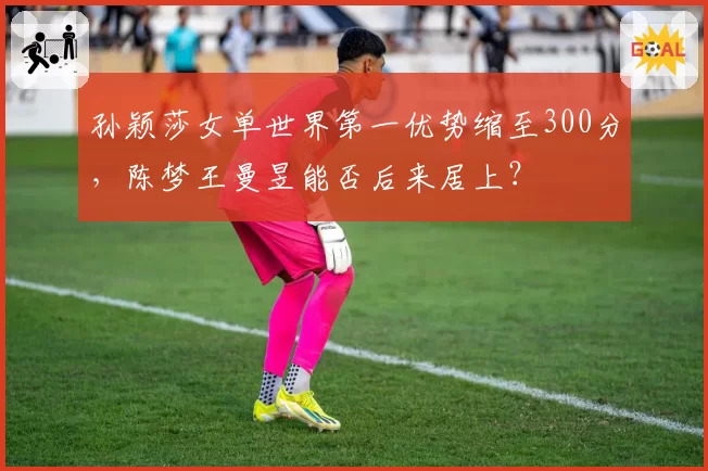 孙颖莎女单世界第一优势缩至300分,陈梦王曼昱能否后来居上?