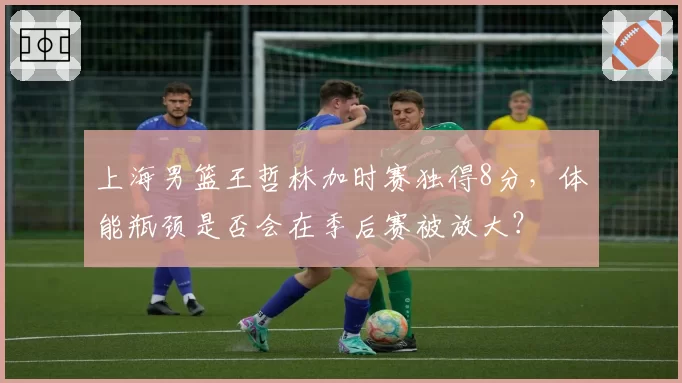 上海男篮王哲林加时赛独得8分，体能瓶颈是否会在季后赛被放大？