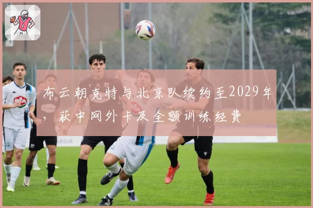 布云朝克特与北京队续约至2029年,获中网外卡及全额训练经费