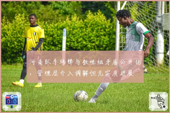 河南队李玮锋与教练组矛盾公开化，管理层介入调解但无实质进展