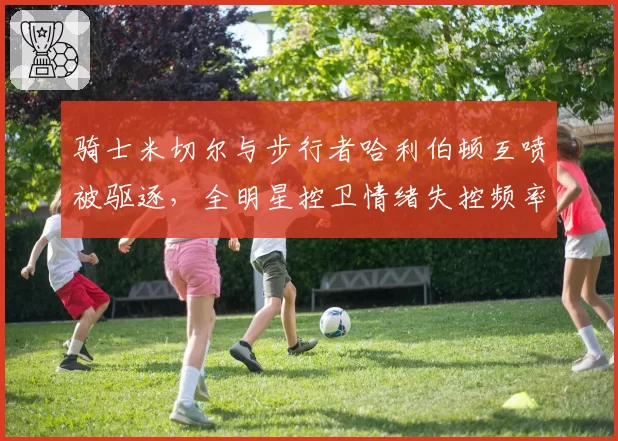 骑士米切尔与步行者哈利伯顿互喷被驱逐，全明星控卫情绪失控频率对比