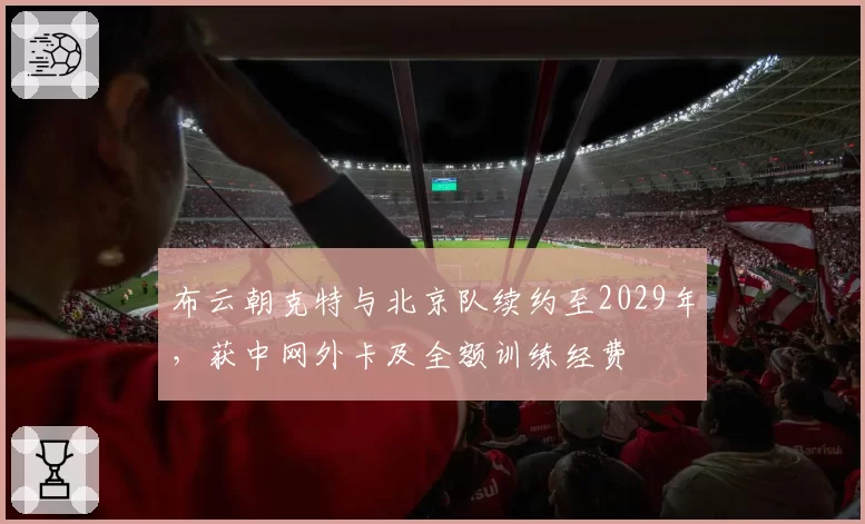 布云朝克特与北京队续约至2029年,获中网外卡及全额训练经费