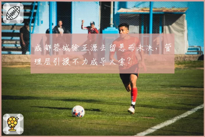成都蓉城徐正源去留悬而未决，管理层引援不力成导火索？