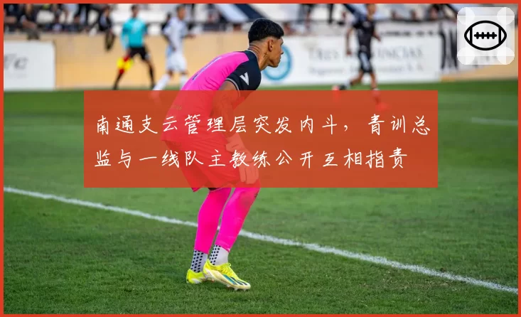 南通支云管理层突发内斗，青训总监与一线队主教练公开互相指责