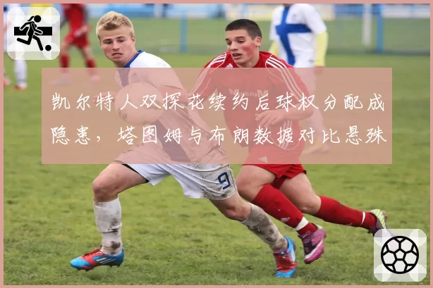 凯尔特人双探花续约后球权分配成隐患，塔图姆与布朗数据对比悬殊，更衣室矛盾一触即发