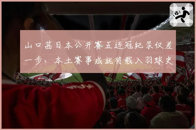 山口茜日本公开赛五连冠纪录仅差一步,本土赛事成就将载入羽球史册?