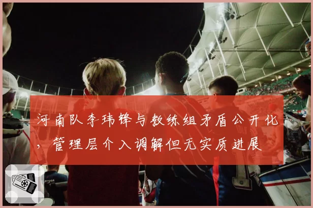 河南队李玮锋与教练组矛盾公开化,管理层介入调解但无实质进展