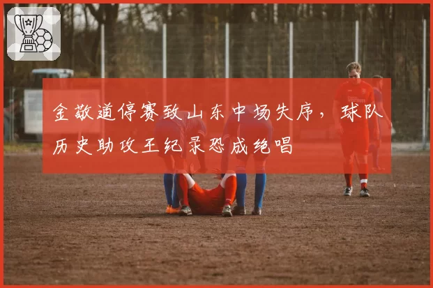 金敬道停赛致山东中场失序，球队历史助攻王纪录恐成绝唱