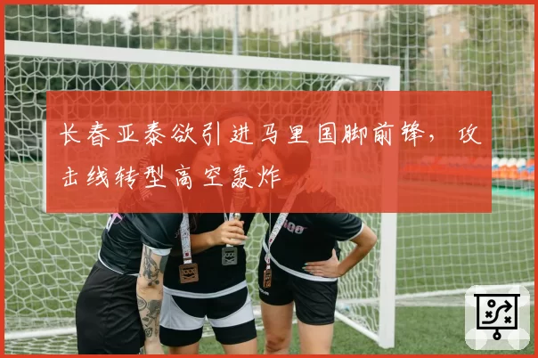 长春亚泰欲引进马里国脚前锋，攻击线转型高空轰炸