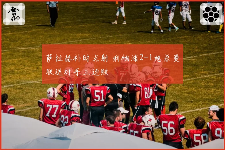 萨拉赫补时点射 利物浦2-1绝杀曼联送对手三连败
