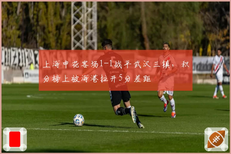 上海申花客场1-1战平武汉三镇，积分榜上被海港拉开5分差距