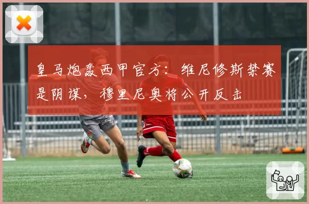 皇马炮轰西甲官方:维尼修斯禁赛是阴谋,穆里尼奥将公开反击