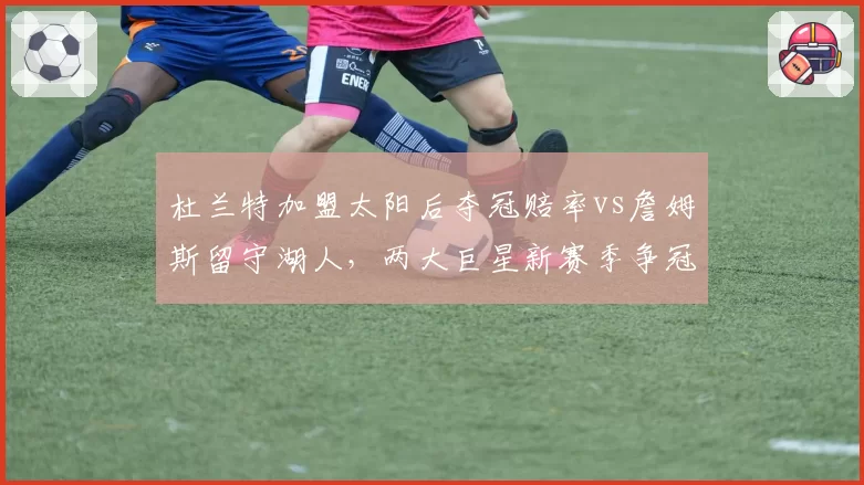 杜兰特加盟太阳后夺冠赔率vs詹姆斯留守湖人，两大巨星新赛季争冠前景数据对比