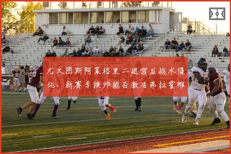 尤文图斯阿莱格里二进宫后战术僵化，新赛季换帅能否激活弗拉霍维奇？