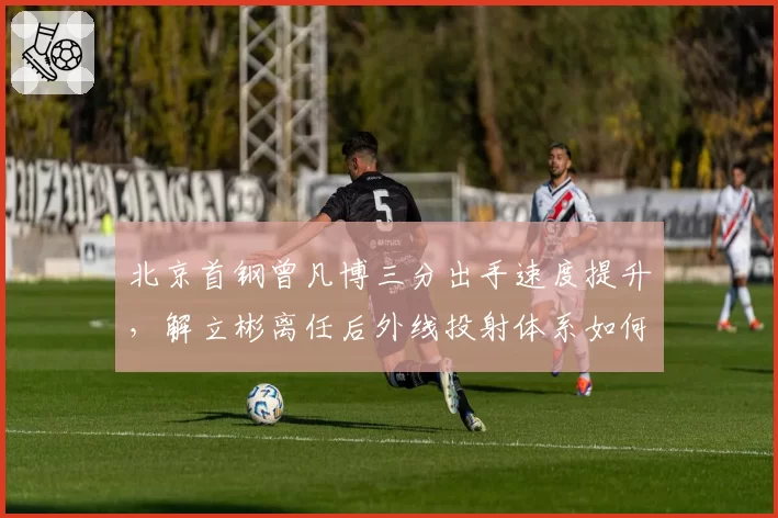 北京首钢曾凡博三分出手速度提升，解立彬离任后外线投射体系如何重建