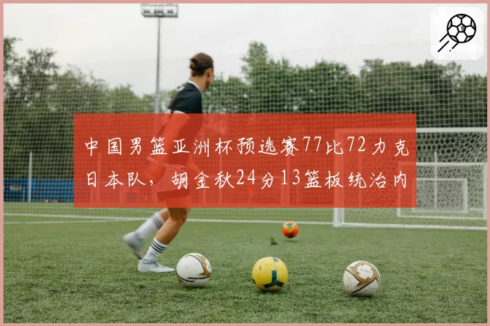 中国男篮亚洲杯预选赛77比72力克日本队，胡金秋24分13篮板统治内线