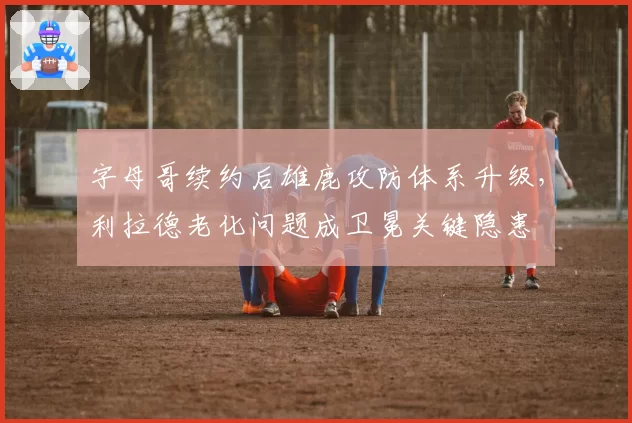 字母哥续约后雄鹿攻防体系升级，利拉德老化问题成卫冕关键隐患