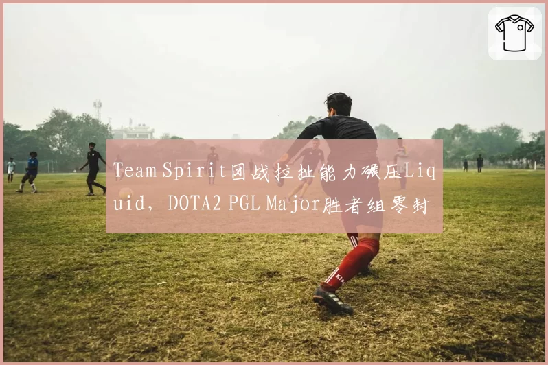 Team Spirit团战拉扯能力碾压Liquid,DOTA2 PGL Major胜者组零封暴露战术短板?