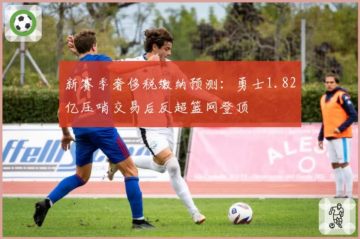 新赛季奢侈税缴纳预测：勇士1.82亿压哨交易后反超篮网登顶