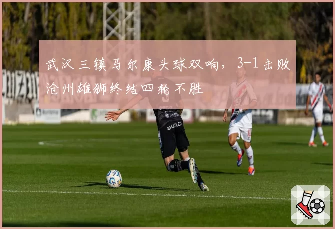 武汉三镇马尔康头球双响，3-1击败沧州雄狮终结四轮不胜