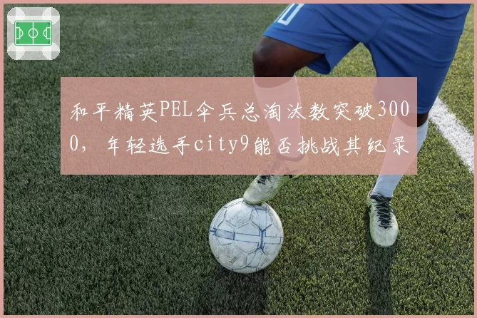 和平精英PEL伞兵总淘汰数突破3000，年轻选手city9能否挑战其纪录？
