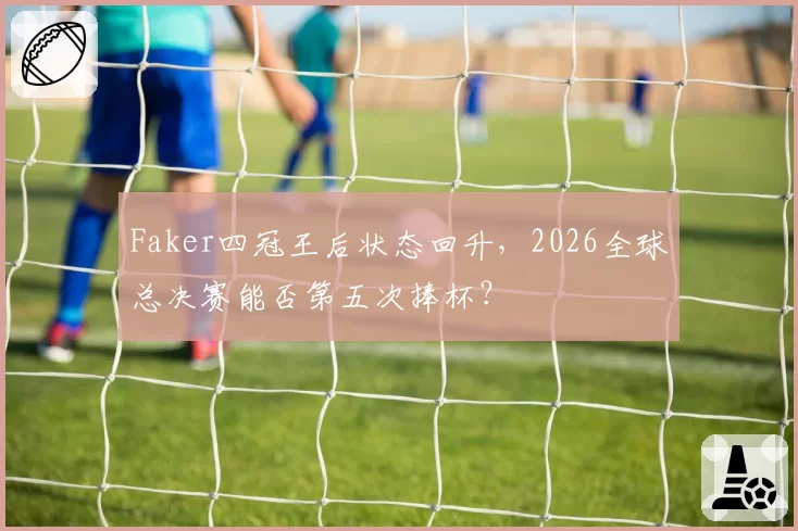 Faker四冠王后状态回升，2026全球总决赛能否第五次捧杯？
