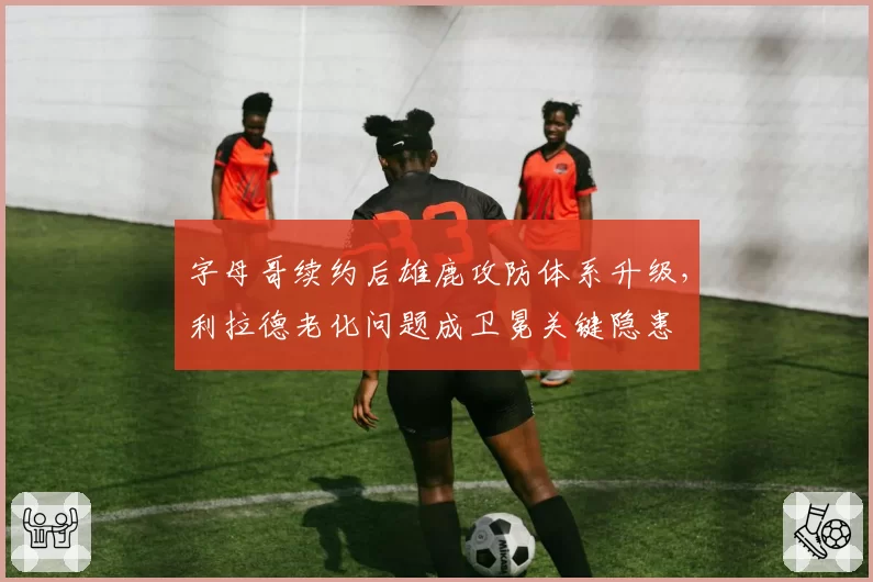 字母哥续约后雄鹿攻防体系升级，利拉德老化问题成卫冕关键隐患