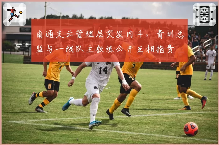 南通支云管理层突发内斗，青训总监与一线队主教练公开互相指责