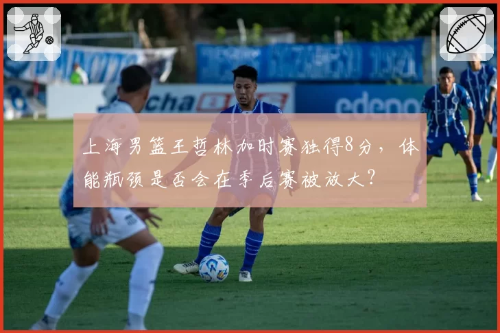 上海男篮王哲林加时赛独得8分，体能瓶颈是否会在季后赛被放大？